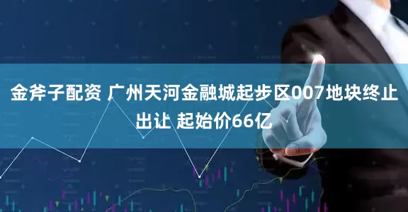 金斧子配资 广州天河金融城起步区007地块终止出让 起始价66亿
