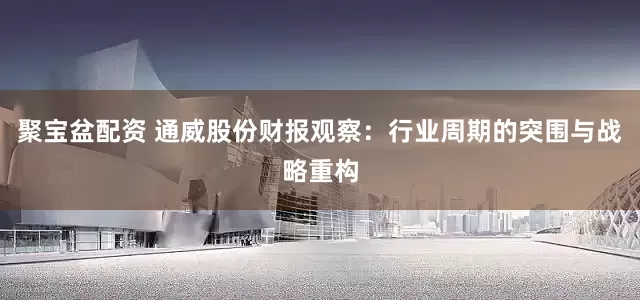 聚宝盆配资 通威股份财报观察：行业周期的突围与战略重构