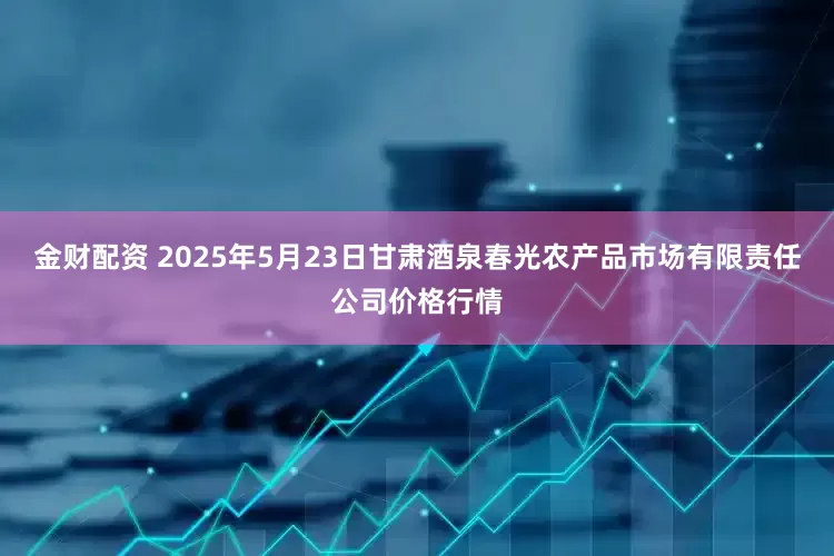 金财配资 2025年5月23日甘肃酒泉春光农产品市场有限责任公司价格行情