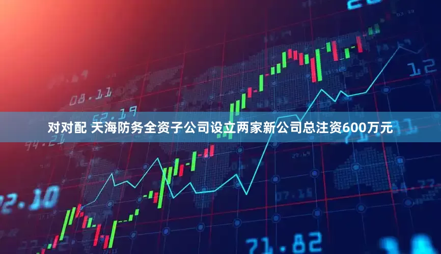 对对配 天海防务全资子公司设立两家新公司总注资600万元