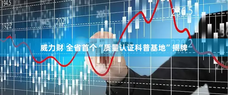 威力财 全省首个“质量认证科普基地”揭牌