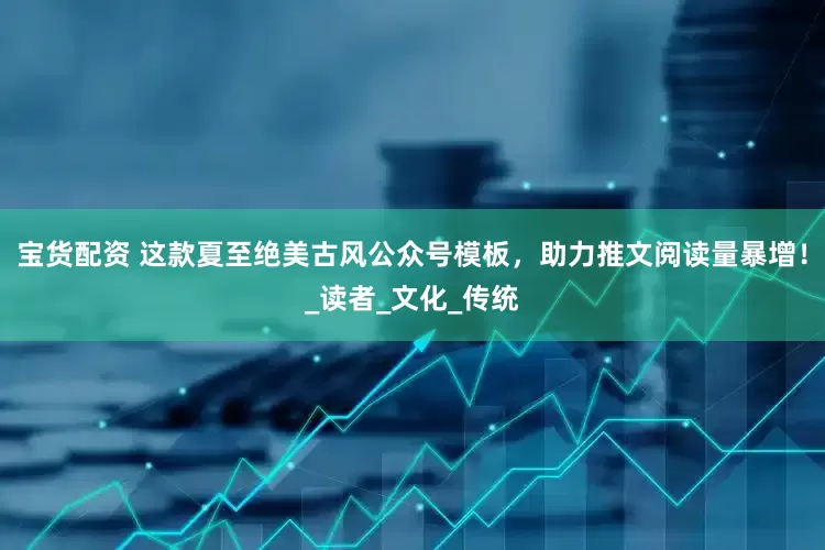 宝货配资 这款夏至绝美古风公众号模板，助力推文阅读量暴增！_读者_文化_传统