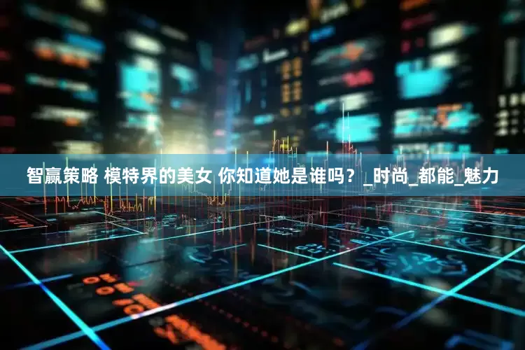智赢策略 模特界的美女 你知道她是谁吗？_时尚_都能_魅力
