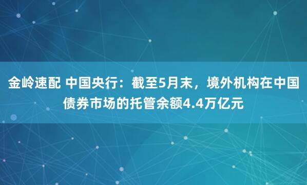 金岭速配 中国央行：截至5月末，境外机构在中国债券市场的托管余额4.4万亿元