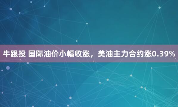 牛跟投 国际油价小幅收涨，美油主力合约涨0.39%