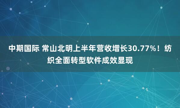 中期国际 常山北明上半年营收增长30.77%！纺织全面转型软件成效显现