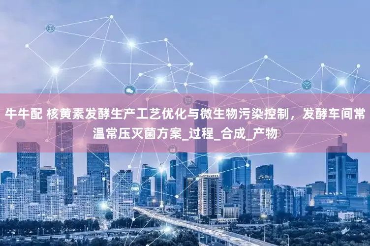 牛牛配 核黄素发酵生产工艺优化与微生物污染控制，发酵车间常温常压灭菌方案_过程_合成_产物