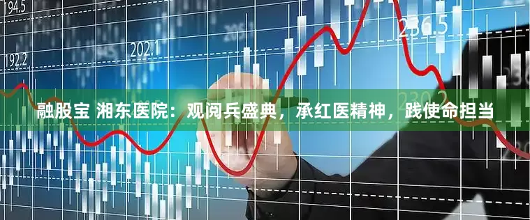 融股宝 湘东医院：观阅兵盛典，承红医精神，践使命担当