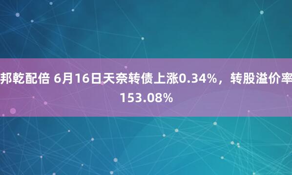 邦乾配倍 6月16日天奈转债上涨0.34%，转股溢价率153.08%