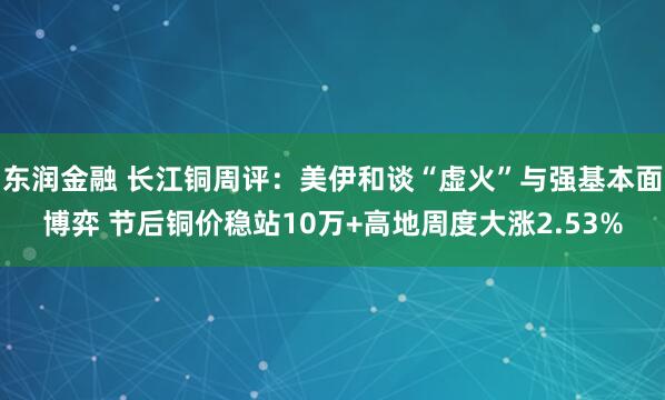 东润金融 长江铜周评：美伊和谈“虚火”与强基本面博弈 节后铜价稳站10万+高地周度大涨2.53%